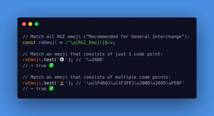 // Match all RGI emoji (“Recommended for General Interchange”):
const reEmoji = /^\p{RGI_Emoji}$/v;
 
// Match an emoji that consists of just 1 code point:
reEmoji.test('⚽'); // '\u26BD'
// → true ✅
 
// Match an emoji that consists of multiple code points:
reEmoji.test('👨🏾‍⚕️'); // '\u{1F468}\u{1F3FE}\u200D\u2695\uFE0F'
// → true ✅
