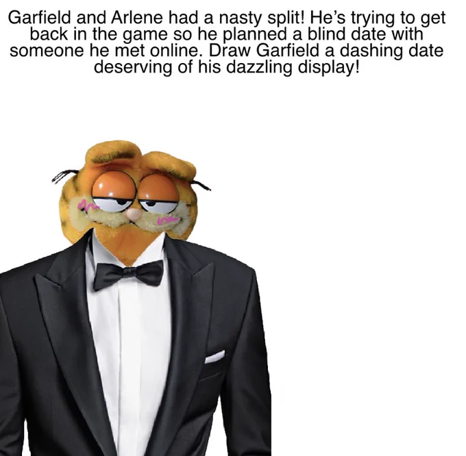 Text: “Garfield and Arlene had a nasty split! He’s trying his best to get back in the game so he planned a blind date with someone he met online. Draw Garfield a dashing date deserving of his dazzling display!”

A Vintage Garfield Plush is wearing a tuxedo and blushing next to an empty spot where his date is supposed to go.

This image is not canon because I am Garfield’s boyfriend.