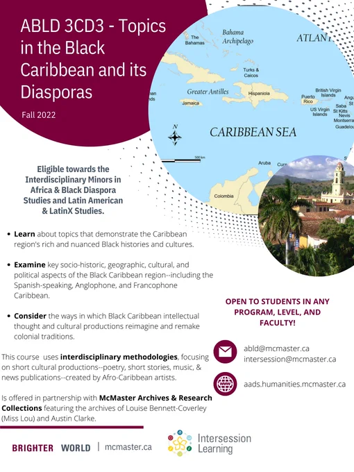 Poster for ABLD 3CD3 - Topics in the Black Caribbean and its Diasporas. In the right side of the poster there is a map of the Caribbean and an image with a church. 
The following text is in the middle of the poster: 
Eligible towards the Interdisciplinary Minors in Africa & Black Diaspora Studies and Latin America & Latinx Studies. 
Learn about topics that demostrate the Caribbean region's rich and nuanced Black histories and cultures. 
Examine key socio-historic, geographic, cultural and political aspects of the Black Caribbean region - including the Spanish-speaking, Anglophone and Francophone Caribbean. 
Consider the ways in which Black Caribbean intellectual thought and cultural productions reimagine and remake colonial traditions. 
This course uses interdisciplinary methodologies focusing on short cultural productions - poetry, short stories, music & news publications-created by Afro-Caribbean artists. 
Emails to the start of the right - abld@mcmater.ca, intersession@mcmaster.ca