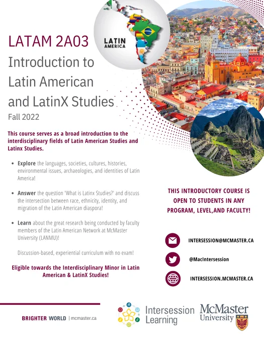 Poster for LATAM 2AO3 - Introduction to Latin American and Latinx Studies. 
Three circles are found on the top right of image: one of a map of Latin America, one of Bogota and one of Machu Picchu.
Following texts appear in middle of poster: This course serves as a broad introduction to the interdisciplinary fields of Latin American Studies/Latinx Studies. 
Explore the languages, societies, cultures, histories, environmental issues, archeologies and identities of Latin America. 
Answer the question "What is Latinx Studies" and discuss the intersection between race, ethnicity, identity and migration of the Latin America Diaspora!
Learn about the great research being conducted by faculty members of the Latin American Network at McMaster University (LANMU). 
The logos of intersession learning and McMaster are found at the bottom right of image.