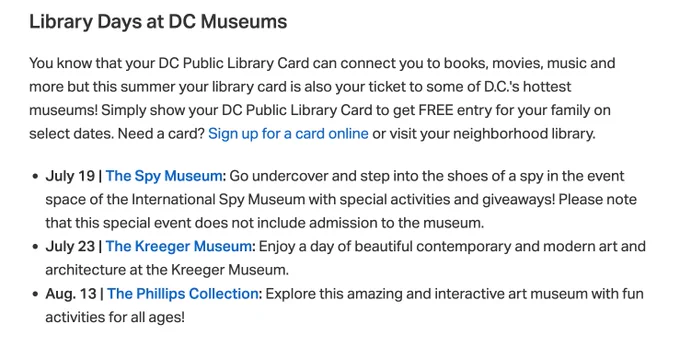 Library Days at DC Museums

You know that your DC Public Library Card can connect you to books, movies, music and more but this summer your library card is also your ticket to some of D.C.'s hottest museums! Simply show your DC Public Library Card to get FREE entry for your family on select dates. Need a card? Sign up for a card online or visit your neighborhood library.

July 19 | The Spy Museum: Go undercover and step into the shoes of a spy in the event space of the International Spy Museum with special activities and giveaways! Please note that this special event does not include admission to the museum.

July 23 | The Kreeger Museum: Enjoy a day of beautiful contemporary and modern art and architecture at the Kreeger Museum.

Aug. 13 | The Phillips Collection: Explore this amazing and interactive art museum with fun activities for all ages!