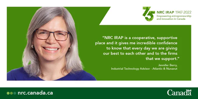 “NRC IRAP is a cooperative, supportive place and it gives me incredible confidence to know that every day we are giving our best to each other and to the firms that we support” - Jennifer Berry, Industrial Technology Advisor – Atlantic & Nunavut