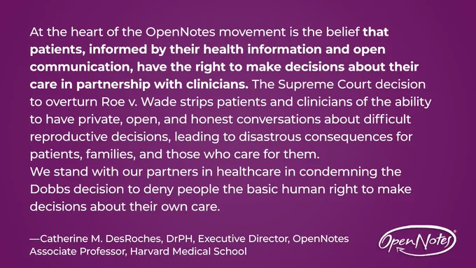 At the heart of the OpenNotes movement is the belief that patients, informed by their health information and open communication, have the right to make decisions about their care in partnership with clinicians. The Supreme Court decision to overturn Roe v. Wade strips patients and clinicians of the ability to have private, open, and honest conversations about difficult reproductive decisions, leading to disastrous consequences for patients, families, and those who care for them. We stand with our partners in healthcare in condemning the Dobbs decision to deny people the basic human right to make decisions about their own care. —Catherine M. DesRoches, DrPH, Executive Director, OpenNotesAssociate Professor, Harvard Medical School