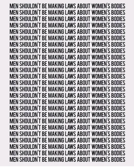 Text: Men shouldn't be making laws about women’s bodies Men shouldn't be making laws about women’s bodies Men shouldn't be making laws about women’s bodies Men shouldn't be making laws about women’s bodies Men shouldn't be making laws about women’s bodies Men shouldn't be making laws about women’s bodies Men shouldn't be making laws about women’s bodies Men shouldn't be making laws about women’s bodies Men shouldn't be making laws about women’s bodies Men shouldn't be making laws about women’s bodies Men shouldn't be making laws about women’s bodies Men shouldn't be making laws about women’s bodies Men shouldn't be making laws about women’s bodies Men shouldn't be making laws about women’s bodies Men shouldn't be making laws about women’s bodies Men shouldn't be making laws about women’s bodies Men shouldn't be making laws about women’s bodies Men shouldn't be making laws about women’s bodies Men shouldn't be making laws about women’s bodies 