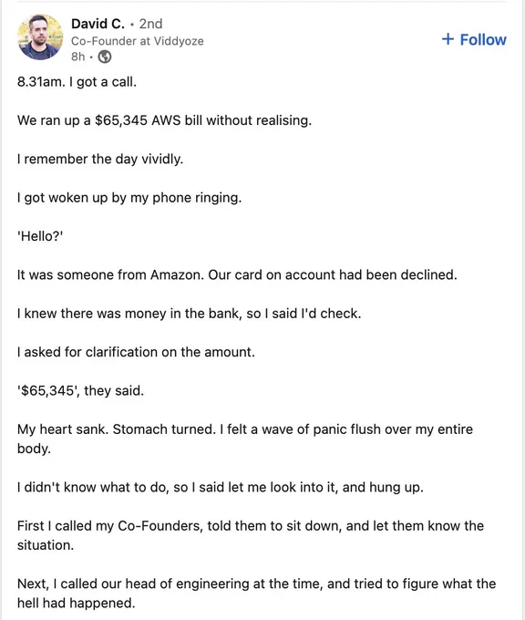 8.31am. I got a call.

We ran up a $65,345 AWS bill without realising.

I remember the day vividly.

I got woken up by my phone ringing.

'Hello?'

It was someone from Amazon. Our card on account had been declined.

I knew there was money in the bank, so I said I'd check.

I asked for clarification on the amount.

'$65,345', they said.

My heart sank. Stomach turned. I felt a wave of panic flush over my entire body.

I didn't know what to do, so I said let me look into it, and hung up.

First I called my Co-Founders, told them to sit down, and let them know the situation.

Next, I called our head of engineering at the time, and tried to figure what the hell had happened.
