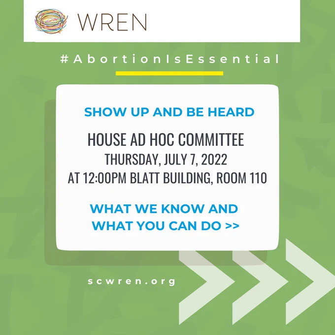 [Image Description 1: Green background with faint curved lines in the background. At the top of the graphic is a white box with the WREN colorful nest logo and brown text that reads “WREN” on the right of the box. Below the box is white text that reads “#AbortionIsEssentail” with a yellow line underneath. Under that is a white box with text that reads “Show up and be heard” in blue, “House Ad Hoc Committee Thursday, July 7, 2022 at 12:00PM Blatt Building, Room 110” in black, and “What we know and what you can do *>>*” in blue. This white box has a shadow of the box below it. At the bottom there is white text that reads “scwren.org” and three white arrows pointing to the right.]