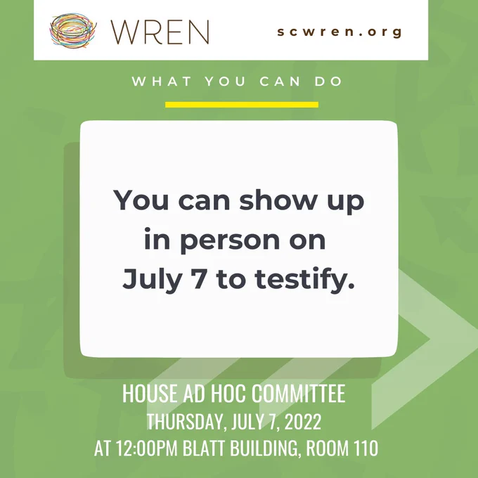 [Image Description 2: Green background with faint curved lines in the background. At the top of the graphic is a white box with the WREN colorful nest logo and brown text that reads “WREN” on the right of the box and brown text that reads “scwren.org” on the right. Below the box is white text that reads “What you can do” with a yellow line underneath. Under that is a white box with black text that reads “You can show up in person on July 7 to testify.” This box has a shadow present underneath with three faint white arrows pointing to the right. At the bottom is white text that reads “House Ad Hoc Committee Thursday, July 7, 2022 at 12:00PM Blatt Building, Room 110”.]
