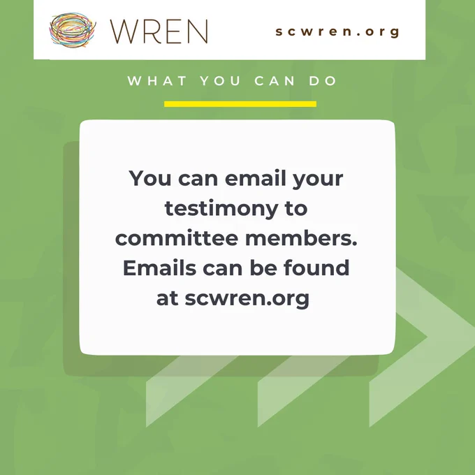 [Image Description 3: Green background with faint curved lines in the background. At the top of the graphic is a white box with the WREN colorful nest logo and brown text that reads “WREN” on the right of the box and brown text that reads “scwren.org” on the right. Below the box is white text that reads “What you can do” with a yellow line underneath. Under that is a white box with black text that reads “You can email your testimony to committee members. Emails can be found at scwren.org”. This box has a shadow present underneath with three faint white arrows pointing to the right.]