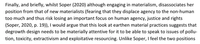 screenshot of sentences from the linked paper: "whilst Soper (2020) although engaging in materialism, disassociates her position from that of new materialists (fearing that they displace agency to the non-human too much and thus risk losing an important focus on human agency, justice and rights (Soper, 2020, p. 19)), I would argue that this look at earthen material practices suggests that degrowth design needs to be materially attentive for it to be able to speak to issues of pollution, toxicity, extractivism and exploitative resourcing."