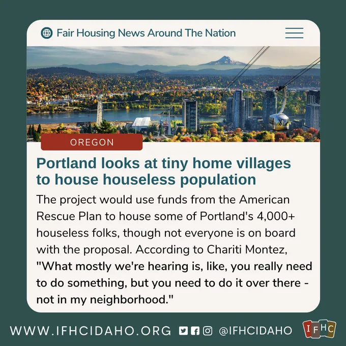 Image Description: Article post that reads, "Fair Housing News Around The Nation." Continued text says, "Oregon: Portland looks at tiny home villages to house houseless population. The project would use funds from the American Rescue Plan to house some of Portland's 4,000  houseless folks, though not everyone is on board with the proposal. According to Chariti Montez, 'What mostly we're hearing is, like, you really need to do something, but you need to do it over there - not in my neighborhood'." The IFHC Footer is at the bottom featuring contact info, social media icons and IFHC logo. There is an image of the Portland skyline in fall.