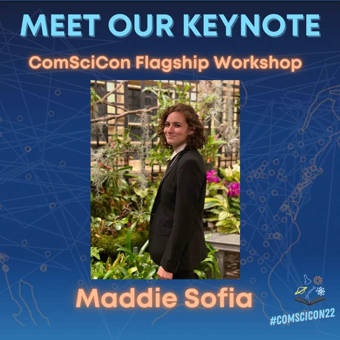 Meet Our Keynote

ComSciCon Flagship Workshop

Maddie Sofia

#ComSciCon22

[Headshot of Maddie Sofia: Maddie Sofia smiles at the camera dressed in a black and white suit. She has brown curly hair. Behind her, there is a garden of green and pink carnivorous flowers.]

[background image shows a map of the US/Canada with markers indicating various locations of previous  2021 virtual attendees; ComSciCon logo in bottom right corner]

[ComSciCon logo consists of an open book at the bottom with five symbols for various sciences hovering above: a graduated cylinder, a mechanical gear, Saturn, a DNA helix, and the symbol for orbital atomic structure]