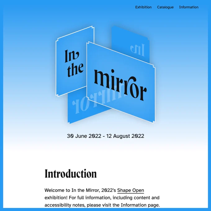A crop of the homepage of ‘In the mirror’ viewed on a desktop screen. A blue, white and black logo sits at the top-centre of the screen, which has a gradient fading from blue at the top to white at the bottom as its background. The logo consists of a digital illustration of several blue angular panels overlaid across each other with differing levels of opacity and inset corners. Spread across the two frontmost panels in a decorative serif typeface are the words ‘In the mirror’ in black, with a semi-opaque mirrored version of these words in a light blue across the two back panels. The date ‘30 June 2022 – 12 August 2022’ appears below this. A section of text below this is headed with the word ‘Introduction’ with the introductory text truncated by the crop. At the very top right of the screen is a navigational menu, listing the items 'Exhibition’, ‘Catalogue’ and ‘Information’.
