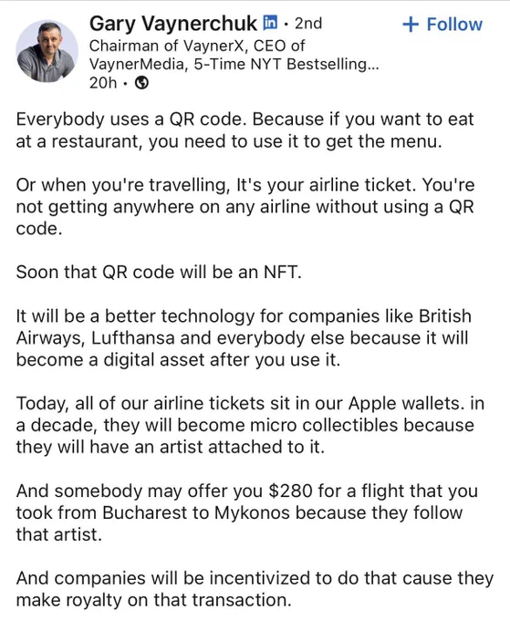 Gary Vaynerchuk LinkedIn Post
"Everybody uses a QR code. Because if you want to eat at a restaurant, you need to use it to get the menu.

Or when you're travelling, It's your airline ticket. You're not getting anywhere on any airline without using a QR code.

Soon that QR code will be an NFT.

It will be a better technology for companies like British Airways, Lufthansa and everybody else because it will become a digital asset after you use it.

Today, all of our airline tickets sit in our Apple wallets. in a decade, they will become micro collectibles because they will have an artist attached to it.

And somebody may offer you $280 for a flight that you took from Bucharest to Mykonos because they follow that artist.

And companies will be incentivized to do that cause they make royalty on that transaction."
