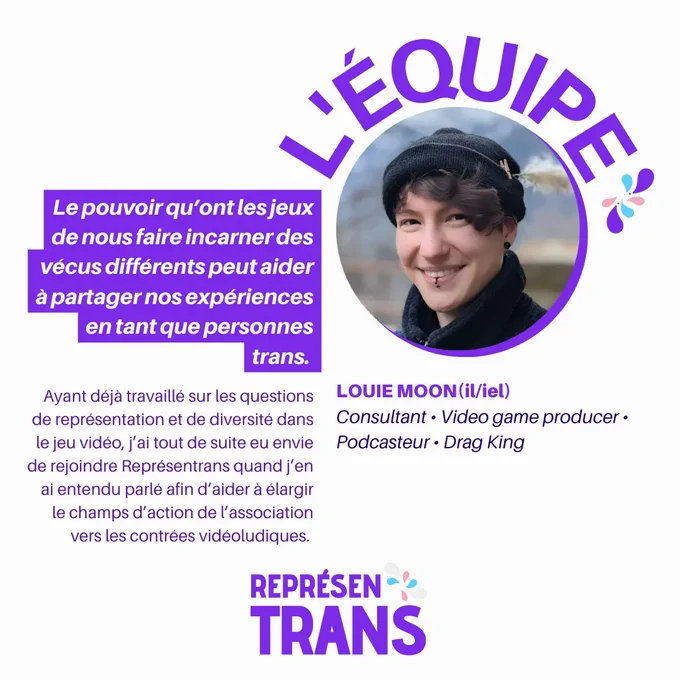 Photo de Louie et sa présentation: "Louie Moon (il/iel) Consultant • Video game producer • Podcasteur • Drag King
Le pouvoir qu'ont les jeux de nous faire incarner des vécus différents peut aider à partager nos expériences en tant que personnes trans.
Ayant déjà travaillé sur les questions de représentation et de diversité dans le jeu vidéo, j'ai tout de suite eu envie de rejoindre Représentrans quand j'en ai entendu parlé afin d'aider à élargir le champ d'action de l'association vers les contrées vidéoludiques." 
