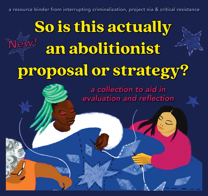 On a dark blue background with a few blue stars, yellow text  lists the resource title, "So it this actually an abolitionist proposal or strategy?" Below in smaller pink text, "a collection to aid in evaluation and reflection." In small light blue text at the top, "a resource binder from interrupting criminalization, project nia & critical resistance." In the bottom half, there is a drawing of three women of color sewing blue quilt together. 