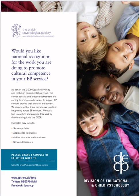 Would you like national recognition for the work you are doing to promote cultural competence in your EP service?
As part of the DECP Equality Diversity
and Inclusion Implementation group, the service context and practice workstream are aiming to produce a document to support EP services around their work on anti-racism. We recognise that there is inclusive practice happening across EP services. We would
like to capture and promote this work by disseminating it via the DECP.
Examples may include:
• Service policies
• Approaches to practice
• Online resources such as videos • Service documents

PLEASE SHARE EXAMPLES OF EXISITING WORK TO:
Send to DECPEnquiries@bps.org.uk