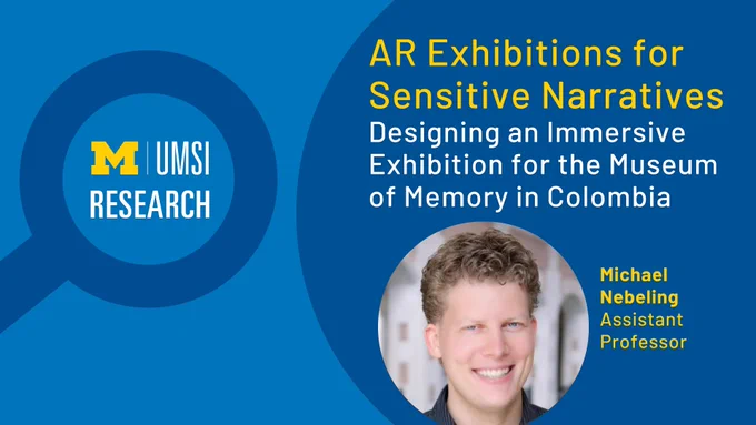 “UMSI research. AR Exhibitions for Sensitive Narratives. Designing an Immersive Exhibition for the Museum of Memory in Colombia. Michael Nebeling. Assistant Professor.” 