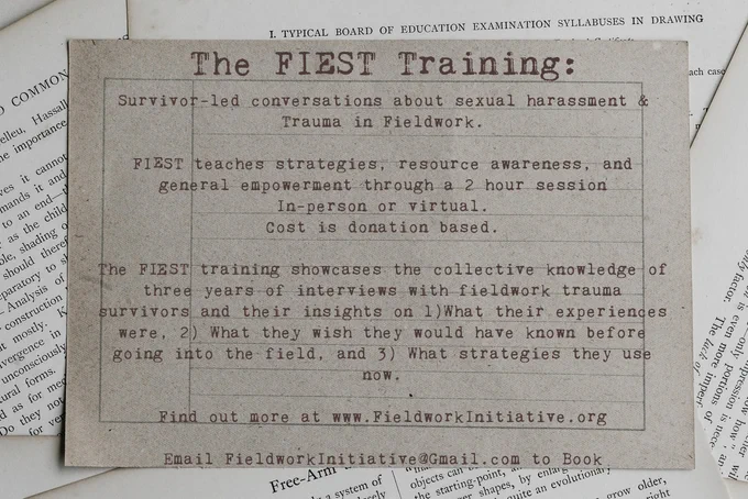 Flier that reads "Survivor-led conversations about sexual harassment & trauma in Fieldwork. FISST teaches strategies, resource awareness, and general empowerment through a 2 hour session. In person or virtual. Cost is donation based. The FISST training showcases the collective knowledge of 3 years of interviews with fieldwork trauma survivors and their insights on 1) What their experiences were, 2) What they wish they would have known before going into the field, and 3)What strategies they use now. Find out more at www.FieldworkInitiative.org of Email FieldworkInitiative@Gmail.com to book". The Flier is titled 'The FIEST Training" and is a typewriter style text laid on ripped out pages of a book.