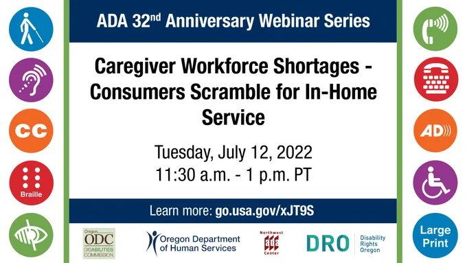 icons representing ADA accommodations; ADA 32nd Anniversary Webinar Series; Caregiver Workforce Shortages - Consumers Scramble for In-Home Service; Tuesday, July 12, 2022; 11:30 a.m. - 1 p.m. PT; Learn more: go.usa.gov/xJT9S; ODC logo; ODHS logo; NWADAC logo; DRO logo