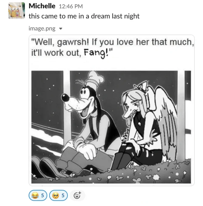 Slack screenshot. User pic in the top left corner of Pikachu wearing sunglasses, the name Michelle is next to the user pic. Underneath it says "image.png" and below that is an embedded image in black and white. It has text at the top that reads "Well, gawrsh! If you love her that much, it'll work out, Fang!" The image underneath is of Goofy (left, Disney dog character with hat and sitting with white mittened hands on knees) and Fang (right, pterosaur with long grey hair, horn at the back of head, giant wings, wearing a tank top and little necklace and ripped black jeans. They're sitting with their hands on their knees like Goofy) sitting in a field. Goofy looks optimistic and is looking up at the stars, Fang is looking sad and staring at the ground.