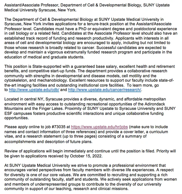Image of the ad: 
The Department of Cell & Developmental Biology at SUNY Upstate Medical University in Syracuse, New York invites applications for a tenure-track position at the Assistant/Associate Professor level. Candidates must have a PhD or equivalent degree and postdoctoral experience in cell biology or a related field. Candidates at the Associate Professor level should also have an established track record of funding and research productivity. Applicants with interests in all areas of cell and developmental biology are encouraged to apply, including but not limited to those whose research is broadly related to cancer. Successful candidates are expected to develop and maintain a vigorous extramurally funded research program and participate in the education of medical and graduate students.
 