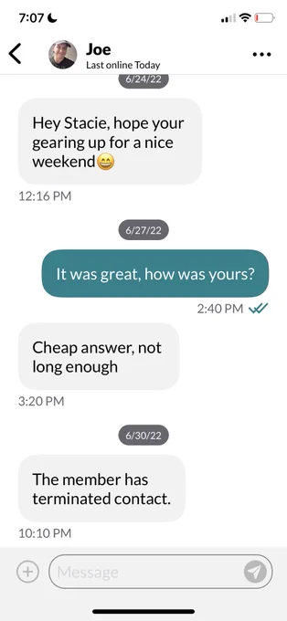 Screenshot of a conversation between two people on an online dating site.

Person 1:  Hey Stacie, hoping your (sic) gearing up for a nice weekend.

Person 2 (several days later):  It was great, how about yours?

Person 1:  Cheap answer, not long enough.

Then, a note stating “The member has terminated contact”