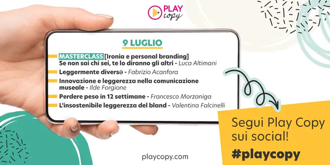 Una mano tiene uno smartphone. Sullo schermo dello smartphone si legge il programma di Play Copy del 9 luglio.  Ironia e personal branding. Se non sai chi sei, te lo diranno gli altri, masterclass con Luca Altimani. Leggermente diversƏ, con Fabrizio Acanfora. Innovazione e leggerezza nella comunicazione museale, con Ilde Forgione. Perdere peso in 12 settimane, con Francesco Morzaniga. L’insostenibile leggerezza del bland, con Valentina Falcinelli.  Segui Play Copy sui social! #playcopy