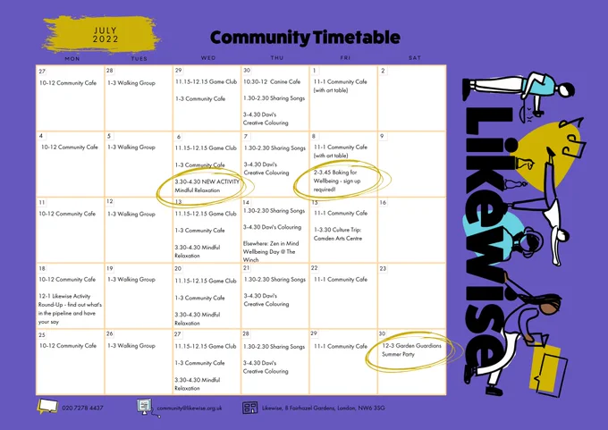 A full month calendar page for July 2022 with Likewise's logo: The word Likewise surrounded by illustrations of people doing yoga, holding a teacup, listening to headphones and reading. There are chess pieces and musical notes.
Weekly activities listed are:
Community cafe: Mon 10am-noon; Wed 1-3pm; Fri 11am-1pm
Walking Group: Tues 1-3
Game Club: Wed 11.15-12.15
Mindful Relaxation: Wed 3.30-4.30
Sharing Songs: Thurs 1.30-2.30
Davi's Creative Colouring: Thurs 3-4.30

One off events: 
Wellbeing Day at The Winch; Thurs 14th
Culture Trip to Camden Arts Centre; Fri 15th; 1-3.30pm
Likewise Activity Round Up; Mon 18th; noon - 1pm
Garden Guardians Summer Party; Sat 30th; noon-3pm

Information about the activities listed can be found at https://likewise.org.uk/our-community/