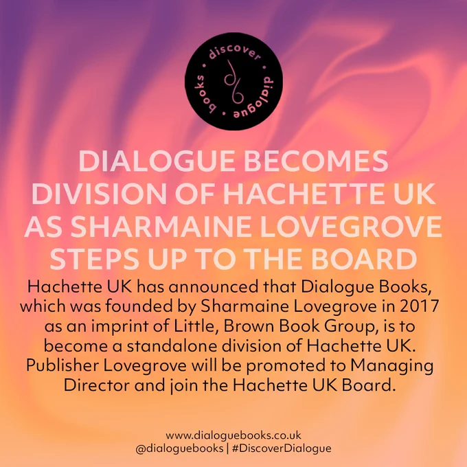 DIALOGUE BECOMES DIVISION OF HACHETTE UK AS SHARMAINE LOVEGROVE STEPS UP TO THE BOARD

Hachette UK has announced that Dialogue Books, which was founded by Sharmaine Lovegrove in 2017 as an imprint of Little, Brown Book Group, is to become a standalone division of Hachette UK. Publisher Lovegrove will be promoted to Managing Director and join the Hachette UK Board.

www.dialoguebooks.co.uk
@dialoguebooks | #DialogueBooks