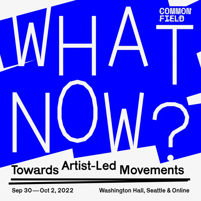 A white background with graphic blue lines crossing it, similar to how paint is applied to a wall with a roller. The Common Field logo in white in the upper right corner, below this, massive text reading WHAT NOW? in white. Below this text, black sans serif text reading Towards Artist-Led Movements. Two black lines converge to underline this statement. Below these lines, black sans serif text listing the program dates (Sep 30 – Oct 2, 2022) and location (Washington Hall, Seattle & Online).