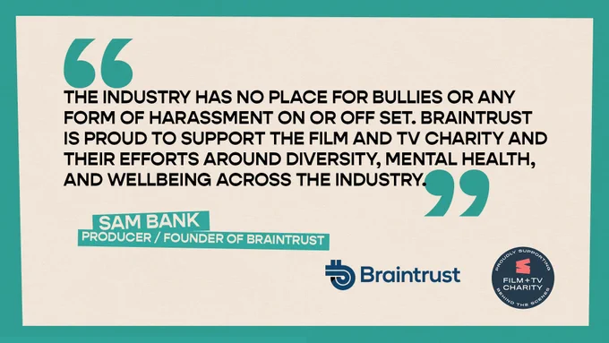 "The industry has no place for bullies or any form of harassment on or off set. Braintrust is proud to support the FTVC and their efforts around diversity, mental health   wellbeing"
