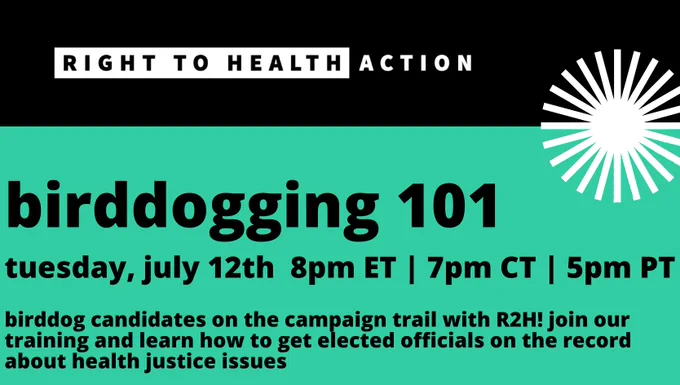 Text ID: Birddogging 101. Tuesday, July 12th, 8 pm ET, 7 PM CT, 5 pm PT. Birddog candidates on the campaign trail with R2H! Join our training and learn how to get elected officials on the record about health justice issues. [Right to Health Action logo]