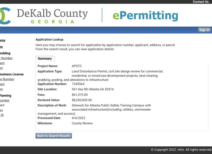 Summary

ant

Project Name:

APSTC

Business License

Application Type:

Land Disturbance Permit, civil site design review for commercial, residential, or mixed-use development projects, land clearing, alterations to infrastructure

e Number

grubbing, grading, and Application Number:

1245564

ant

Site Location:

561 Key RD Atlanta GA 30316

Planning

Fees:

$61,375.00

lumber

Declared Value:

$8,250,000.00

ant

Description of Work:

Sitework for Atlanta Public Safety Training Campus with associated infrastructure (including, utilities, stormwater

management, and access). Processed Date:

ID

Milestone:

4/4/2022

County Review