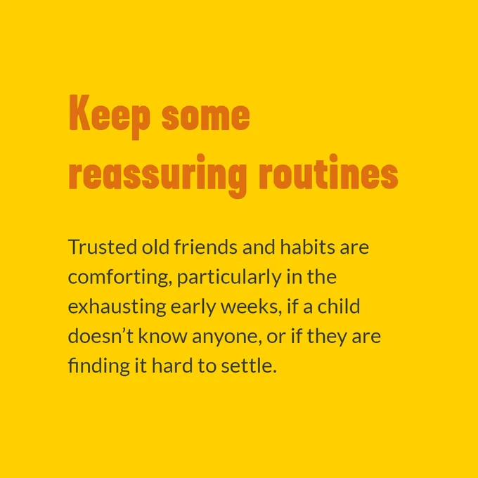 Keep some reassuring routines. Trusted old friends and habits are comforting, particularly in the exhausting early weeks, if a child doesn't know anyone, or if they are finding it hard to settle.
