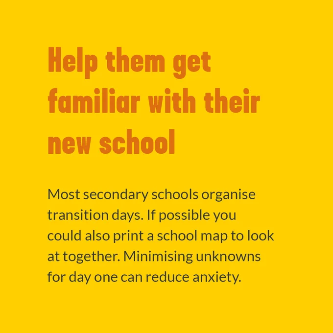 Help them get familiar with their new school. Most secondary schools organise transition days. If possible you could also print a school map to look at together. Minimising unknowns for one day can reduce anxiety.