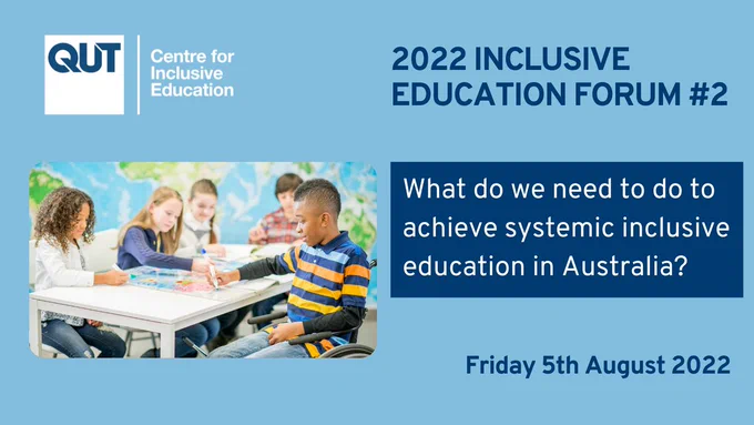 Image: Poster titled "2022 Inclusive Education Forum #2" shows a logo for QUT - Centre for Inclusive Education on the top left-hand corner. Below that logo is a photo of school-aged children sitting at desks and working together on a school assignment. One of the children is a wheelchair user. To the right of the photo, the following words appear: "What do we need to do to achieve systemic inclusive education in Australia?" The words "Friday 5th August 2022" appear at the bottom right-hand side of the poster. The background colour scheme of the poster is blue.