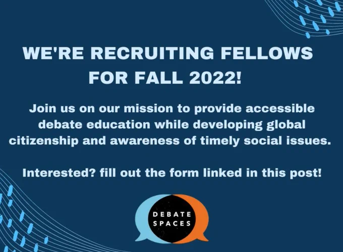 Against a dark blue background with the light blue and orange Debate Spaces speech bubble logo, light blue text reads, "WE'RE RECRUITING FELLOWS FOR FALL 2022! Join us on our mission to provide accessible debate education while developing global citizenship and awareness of timely social issues. Interested? fill out the form linked in this post!