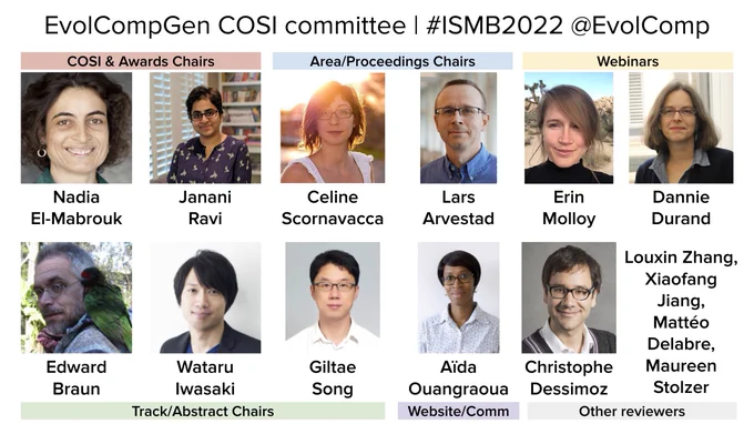 EvolCompGen COSI committee | #ISMB2022 @EvolComp

COSI & Awards Chairs
- Nadia El-Mabrouk
- Janani Ravi

Track/Abstract Chairs
- Edward Braun
- Wataru Iwasaki
- Giltae Song

Area/Proceedings Chairs
- Celine Scornavacca
- Lars Arvestad

Webinars
- Erin Molloy
- Dannie Durand

Other reviewers
- Christophe Dessimoz, Xiaofang Jiang, Mattéo Delabre, Louxin Zhang

Website/Communications
- Aïda Ouangraoua
- Maureen Stolzer
- Janani Ravi