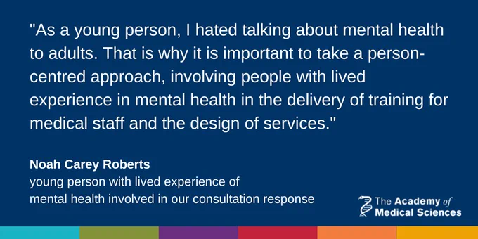 Quote from Noah Carey Roberts, young person with lived experience of mental health who contributed to the consultation response that reads: As a young person, I hated talking about mental health to adults. That is why it is important to take a person-centred approach, involving people with lived experience in mental health in the delivery of training for medical staff and the design of services