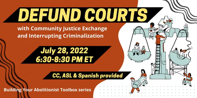A graphic with deep orange background on the left side, white background on the right side. In yellow text on a black rectangle it reads "DEFUND COURTS", below in white it reads "With Community Justice Exchange and Interrupting Criminalization", below in yellow it reads "July 28, 2022 6:30-8:30 PM ET" on a black rectangle, below it reads in yellow "CC, ASL & Spanish provided, below in white it reads "Building Your Abolitionist Toolbox series." On the right side on a white background is an illustration of different people celebrating and taking apart a teal blue justice scales.  