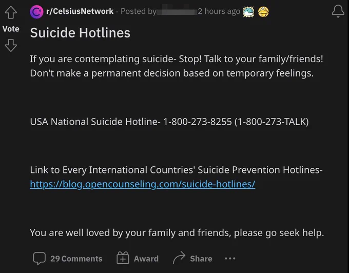Reddit post titled "Suicide Hotlines": If you are contemplating suicide- Stop! Talk to your family/friends! Don't make a permanent decision based on temporary feelings.    USA National Suicide Hotline- 1-800-273-8255 (1-800-273-TALK)    Link to Every International Countries' Suicide Prevention Hotlines- https://blog.opencounseling.com/suicide-hotlines/    You are well loved by your family and friends, please go seek help.