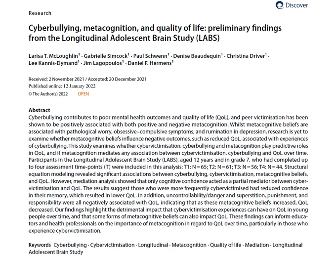Abstract of article: McLoughlin, L. T., Simcock, G., Schwenn, P., Beaudequin, D., Driver, C., Kannis-Dymand, L., Lagopoulos, J., & Hermens, D. F. (2022). Cyberbullying, metacognition, and quality of life: preliminary findings from the Longitudinal Adolescent Brain Study (LABS). Discover Psychology, 2(1), 1–11. https://research.usc.edu.au/esploro/outputs/99605108602621