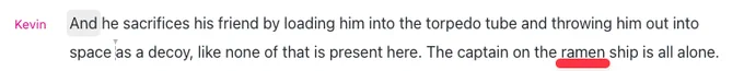 Screenshot of a podcast transcript: "Kevin: And he sacrifices his friend by loading him into the torpedo tube and throwing him out into space as a decoy, like none of that is present here. The captain on the ramen ship is all alone." The word 'ramen' is underlined in red.