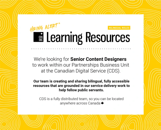 Hiring Alert: Learning Resources, Bilingual Roles

We’re looking for Senior Content Designers to work within our Partnerships Business Unit at the Canadian Digital Service (CDS).

Our team is creating and sharing bilingual, fully accessible resources that are grounded in our service delivery work to help fellow public servants.

CDS is a fully distributed team, so you can be located anywhere across Canada.