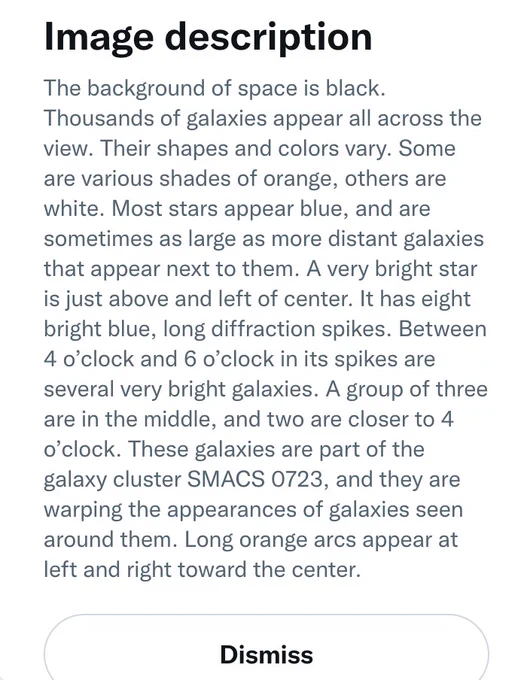 This is a screencap of the "Image Description" tool within NASA's tweet. 
It is comprised of black text on a white background.

The text reads: "The background of space is black. Thousands of galaxies appear all across the view. Their shapes and colors vary. Some are various shades of orange, others are white. Most stars appear blue, and are sometimes as large as more distant galaxies that appear next to them. A very bright star is just above and left of center. It has eight bright blue, long diffraction spikes. Between 4 o’clock and 6 o’clock in its spikes are several very bright galaxies. A group of three are in the middle, and two are closer to 4 o’clock. These galaxies are part of the galaxy cluster SMACS 0723, and they are warping the appearances of galaxies seen around them. Long orange arcs appear at left and right toward the center."

Below the text is a "Dismiss" toggle button.
