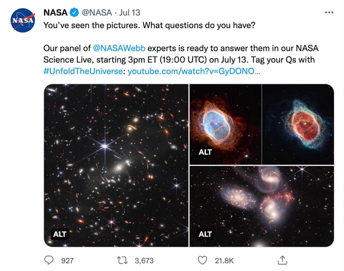 A screencap of a tweet from @NASA, dated July 13 2022. 

Three images are attached – each displaying immensely vivid, highly detailed photography of galaxies, star systems and constellations. 

The tweet text reads as follows:

"You've seen the pictures. What questions do you have?

Our panel of @NASAWebb experts is ready to answer them in our NASA Science Live, starting 3pm ET (19:00 UTC) on July 13. Tag your Qs with #UnfoldTheUniverse: https://www.youtube.com/watch?v=GyDONOJ3_rw"