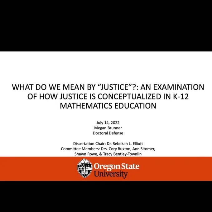 A picture of a presentation title slide, white background with orange stripe and Oregon State University logo across the bottom. Text in middle of slide says “What do we mean by “justice”?: an examination of how justice is conceptualized in k-12 mathematics education”. The slide has the date, the name Megan Brunner, and the names of her dissertation committee.