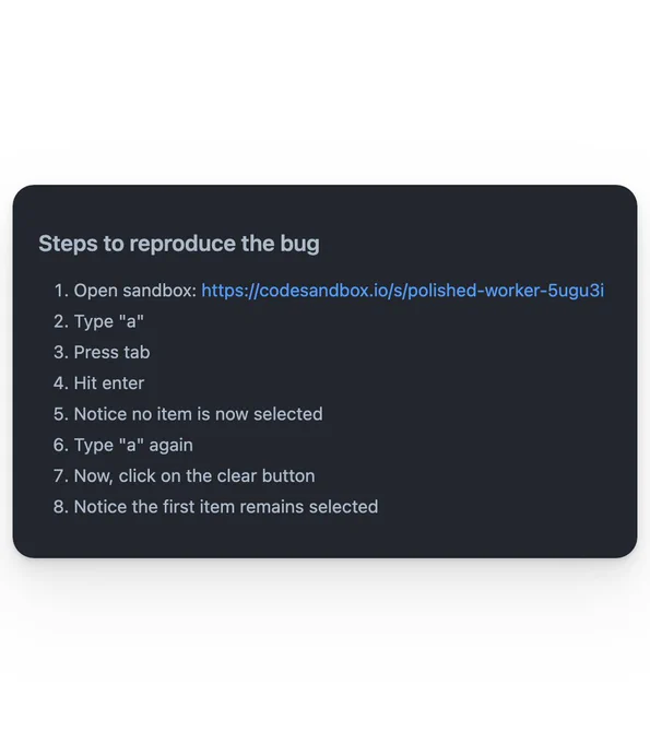 The following text:

Steps to reproduce the bug

1. Open sandbox: https://codesandbox.io/s/polished-worker-5ugu3i
2. Type "a"
3. Press tab
4. Hit enter
5. Notice no item is now selected
6. Type "a" again
7. Now, click on the clear button
8. Notice the first item remains selected