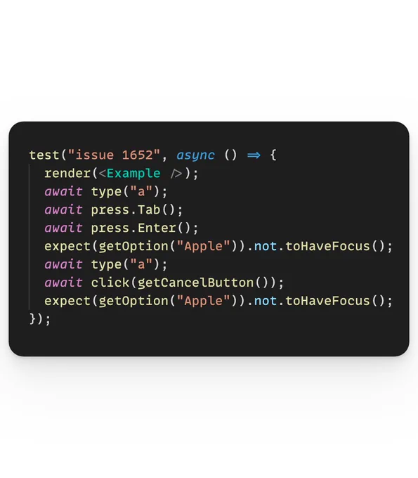 The following code:

test("issue 1652", async () => {
  render(<Example />);
  await type("a");
  await press.Tab();
  await press.Enter();
  expect(getOption("Apple")).not.toHaveFocus();
  await type("a");
  await click(getCancelButton());
  expect(getOption("Apple")).not.toHaveFocus();
});