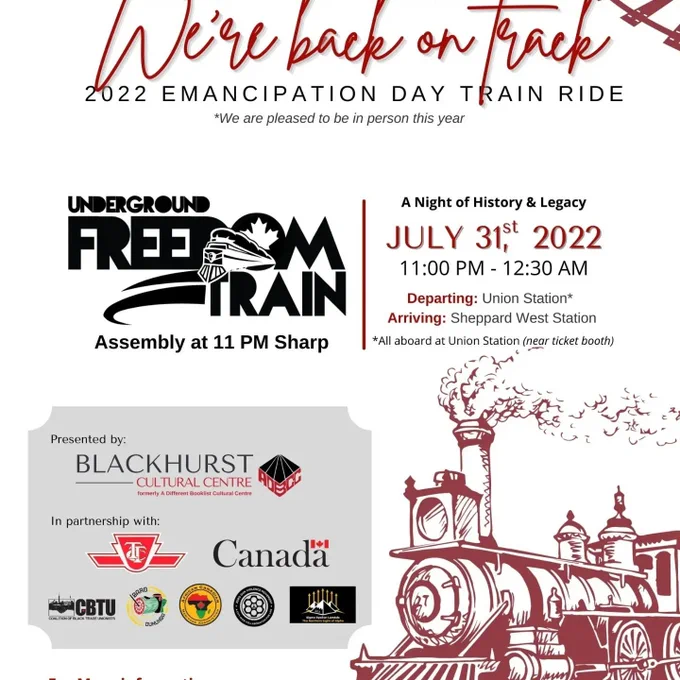 Image: A steam locomotion train

Text: We're back on track. 2022 Emancipation Day Train Ride

Underground Freedom Train Assembly at 11 PM Sharp

A Night of History & Legacy

July 31st, 2022
11:00 PM - 12:30 AM
Departing: Union Station
Arriving: Sheppard West Station